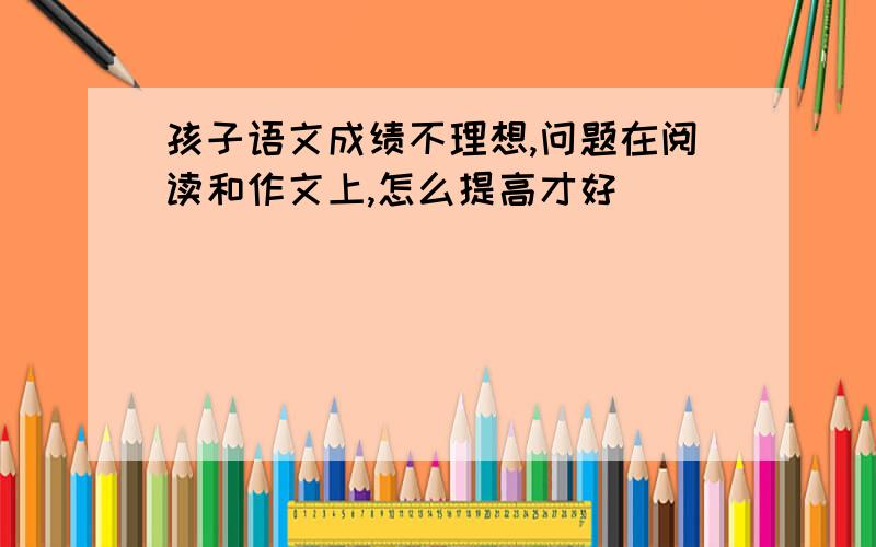 孩子语文成绩不理想,问题在阅读和作文上,怎么提高才好