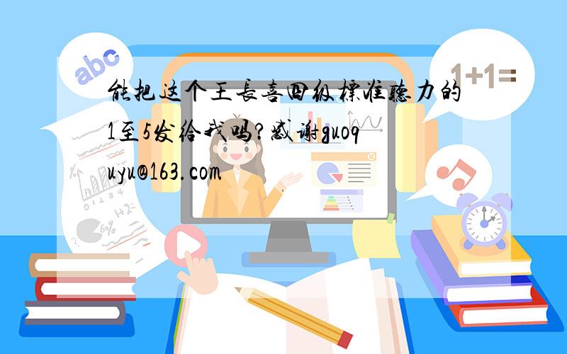 能把这个王长喜四级标准听力的1至5发给我吗?感谢guoquyu@163.com