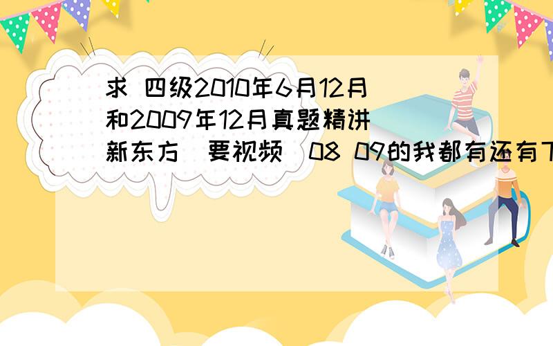 求 四级2010年6月12月和2009年12月真题精讲 新东方(要视频)08 09的我都有还有下面那些我基本都有，就是没我想要的真题讲解那些................