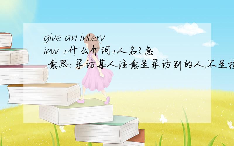 give an interview +什么介词+人名?急 意思：采访某人注意是采访别的人，不是接见某人