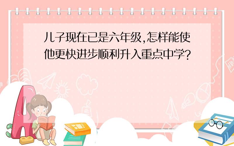 儿子现在已是六年级,怎样能使他更快进步顺利升入重点中学?