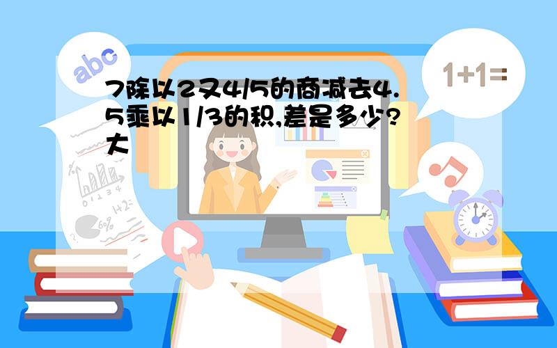 7除以2又4/5的商减去4.5乘以1/3的积,差是多少?大