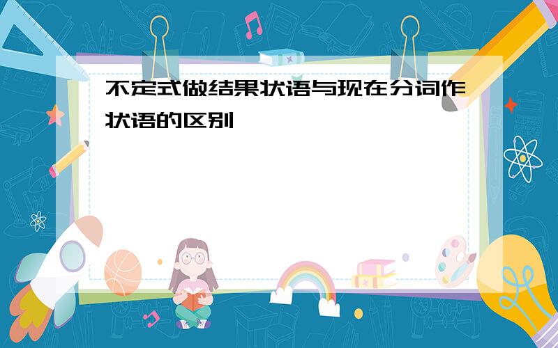 不定式做结果状语与现在分词作状语的区别