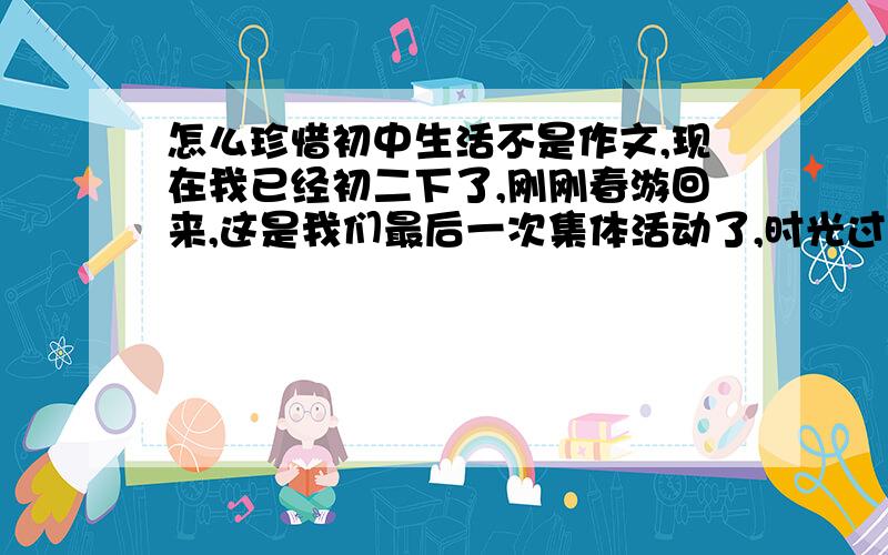 怎么珍惜初中生活不是作文,现在我已经初二下了,刚刚春游回来,这是我们最后一次集体活动了,时光过得真快,一眨眼就过两年了,一瞬间也许我们就毕业了,我和我的兄弟们的友情真的很深厚,