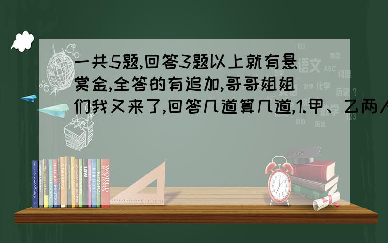 一共5题,回答3题以上就有悬赏金,全答的有追加,哥哥姐姐们我又来了,回答几道算几道,1.甲、乙两人相距42千米,若两人同时相向而行,可在六小时后相遇；而若两人同时同向而行,乙可在14小时后