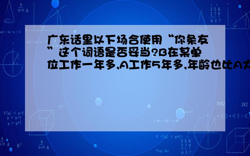 广东话里以下场合使用“你条友”这个词语是否妥当?B在某单位工作一年多,A工作5年多,年龄也比A大三年.两人平时也不是开玩笑,玩得很开的关系,并且B平时对其他人是比较爱讨好的.某日,A问B