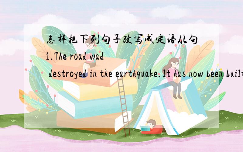 怎样把下列句子改写成定语从句1.The road wad destroyed in the earthquake.It has now been built stronger.2.The people were in danger.The soldiers have saved them.