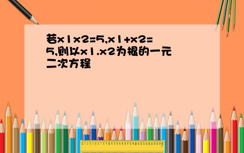 若x1x2=5,x1+x2=5,则以x1.x2为根的一元二次方程