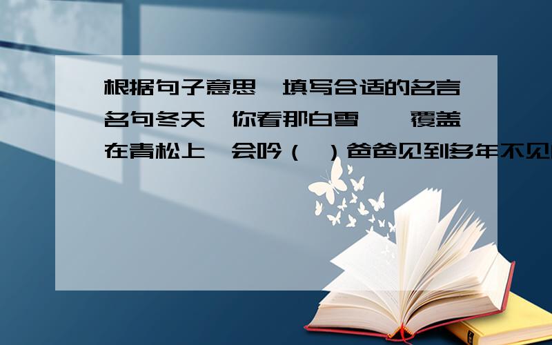 根据句子意思,填写合适的名言名句冬天,你看那白雪皑皑覆盖在青松上,会吟（ ）爸爸见到多年不见的好友,高兴极了.真是“（ ）”