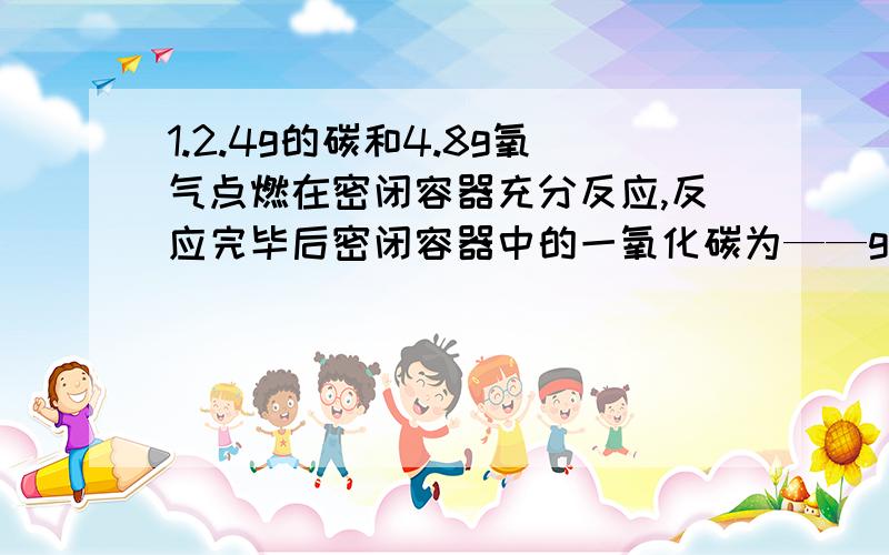 1.2.4g的碳和4.8g氧气点燃在密闭容器充分反应,反应完毕后密闭容器中的一氧化碳为——g2.10.6g不纯的碳酸钠和足量的稀盐酸,生成4.4g二氧化碳,不纯的碳酸钠固体中可能含有A.碳酸镁和碳酸钙 B.