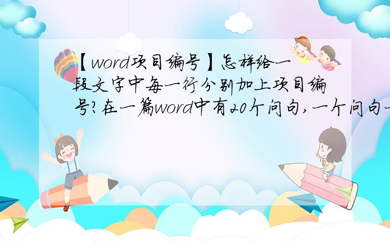 【word项目编号】怎样给一段文字中每一行分别加上项目编号?在一篇word中有20个问句,一个问句一行.怎么给他们句话之前加上一个项目编号?（对号或者数字编号都行）.我全选了这20句话项目