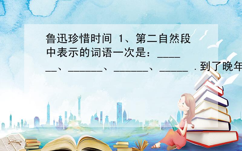 鲁迅珍惜时间 1、第二自然段中表示的词语一次是：______、______、______、_____ .到了晚年,鲁迅对于时间抓得更紧.不管斗争多么紧张,环境多么恶劣,身体多么不好,他仍然是如饥似渴地学习,夜以