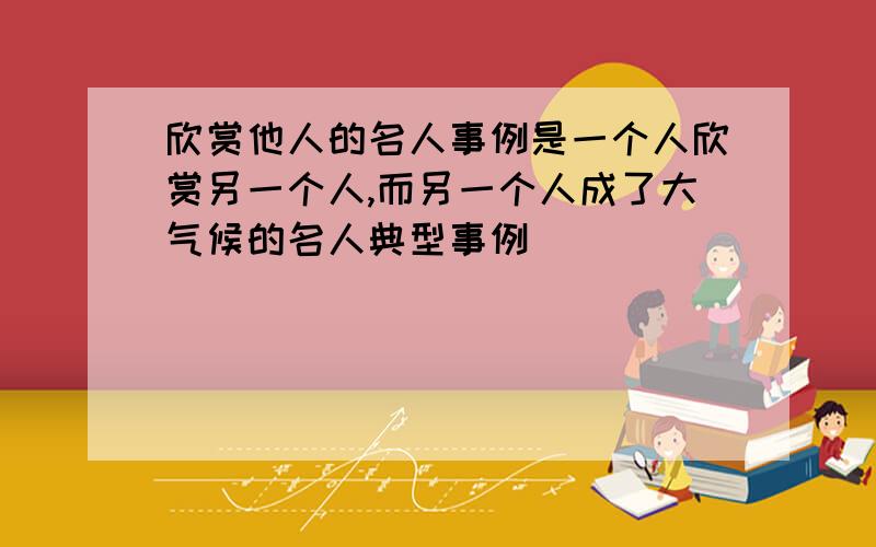 欣赏他人的名人事例是一个人欣赏另一个人,而另一个人成了大气候的名人典型事例