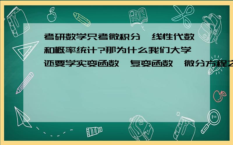 考研数学只考微积分,线性代数和概率统计?那为什么我们大学还要学实变函数,复变函数,微分方程之类的.郁闷.