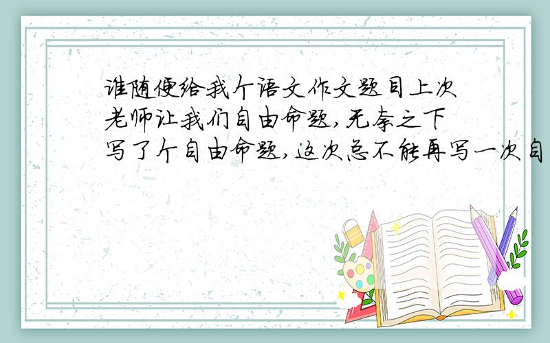 谁随便给我个语文作文题目上次老师让我们自由命题,无奈之下写了个自由命题,这次总不能再写一次自由命题了,求哪位随便给个题目（好不好写无所谓）