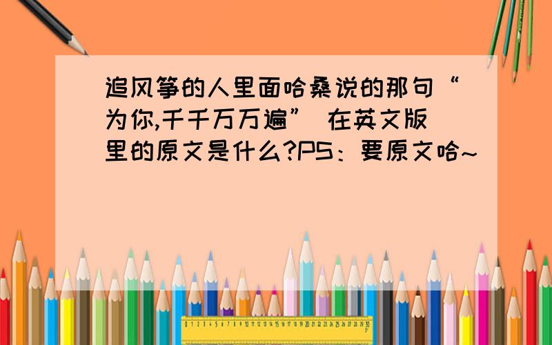 追风筝的人里面哈桑说的那句“为你,千千万万遍” 在英文版里的原文是什么?PS：要原文哈~