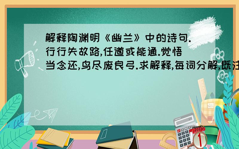 解释陶渊明《幽兰》中的诗句.行行失故路,任道或能通.觉悟当念还,鸟尽废良弓.求解释,每词分解,既注释,谢谢!