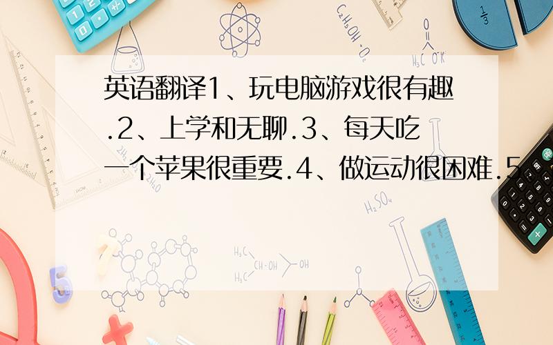 英语翻译1、玩电脑游戏很有趣.2、上学和无聊.3、每天吃一个苹果很重要.4、做运动很困难.5、查字典很有帮助.