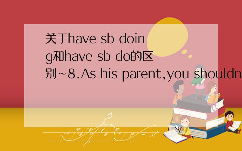 关于have sb doing和have sb do的区别～8.As his parent,you shouldn’t have your child ___________ such a book.A.read B.to readC.reading D.be reading答案选C．．为什么不能选B呢?打错了..为什么不选A?