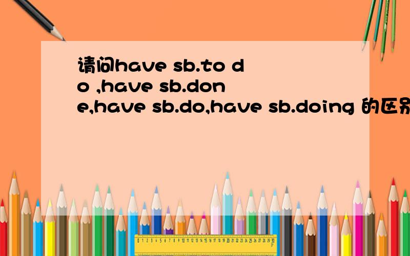 请问have sb.to do ,have sb.done,have sb.do,have sb.doing 的区别