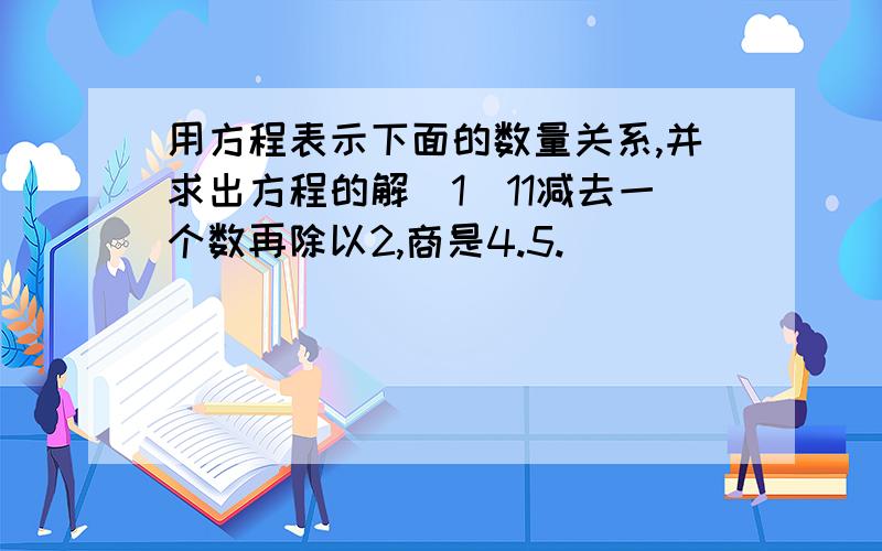 用方程表示下面的数量关系,并求出方程的解（1）11减去一个数再除以2,商是4.5.