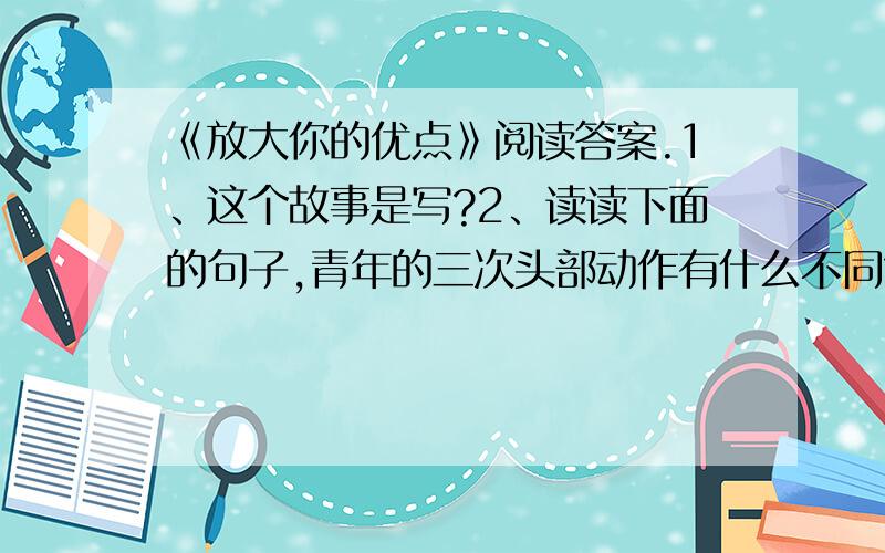 《放大你的优点》阅读答案.1、这个故事是写?2、读读下面的句子,青年的三次头部动作有什么不同?透过青年的头部动作你感受到了什么?”父亲的朋友问他.青年羞涩地摇头.”青年还是不好意