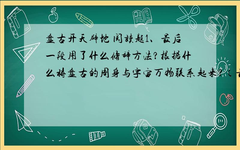 盘古开天辟地 阅读题1、最后一段用了什么修辞方法?根据什么将盘古的周身与宇宙万物联系起来?（最后一段：总之一句话：人类的老祖宗盘古,用他整个的身体使这新诞生的宇宙丰富而美丽.