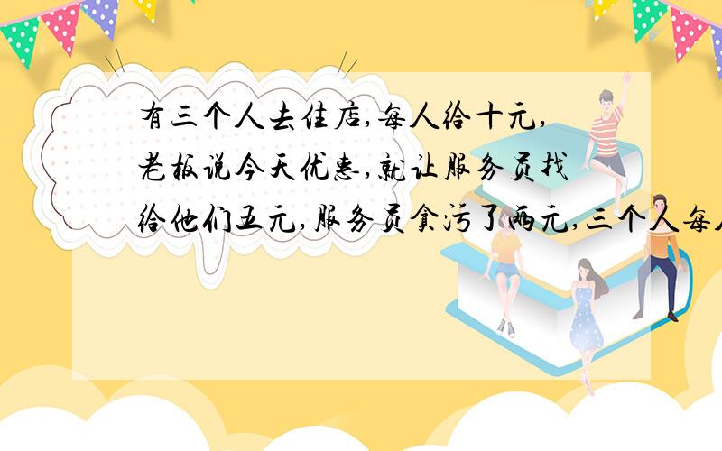 有三个人去住店,每人给十元,老板说今天优惠,就让服务员找给他们五元,服务员贪污了两元,三个人每人找了一元.问：每个人花九元住店,再加上服务员贪污的两元,一共二十九元,还有一元到哪