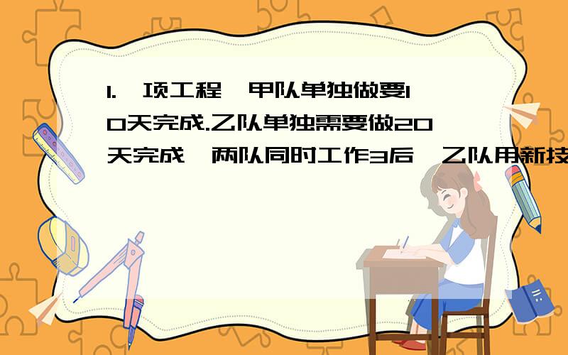 1.一项工程,甲队单独做要10天完成.乙队单独需要做20天完成,两队同时工作3后,乙队用新技术,工作效率提高了,25%,自乙队采用了新技术后,两队还需要同时工作,对少天完成工程?（结果保留一位