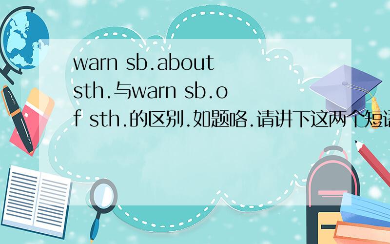 warn sb.about sth.与warn sb.of sth.的区别.如题咯.请讲下这两个短语的区别.最好快点答.