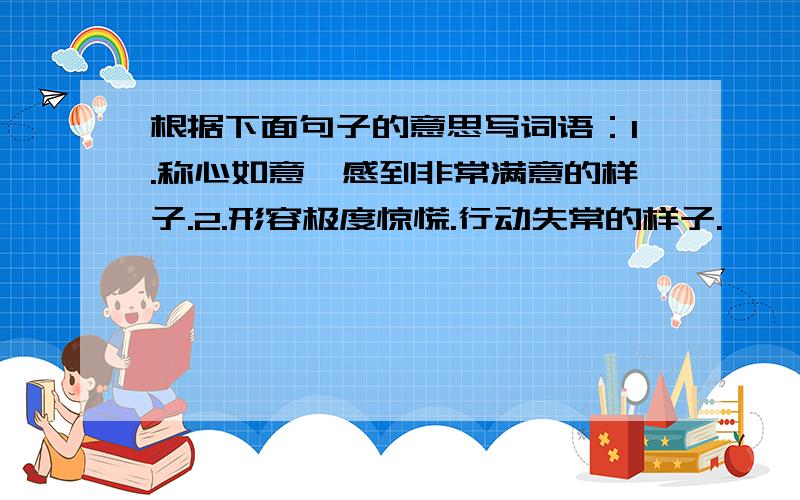 根据下面句子的意思写词语：1.称心如意,感到非常满意的样子.2.形容极度惊慌.行动失常的样子.