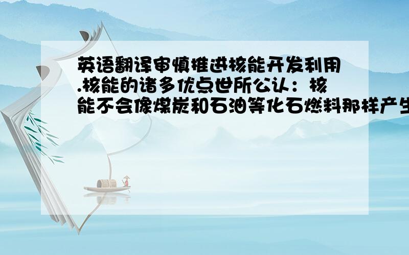 英语翻译审慎推进核能开发利用.核能的诸多优点世所公认：核能不会像煤炭和石油等化石燃料那样产生大气污染,也不会排放温室气体二氧化碳；核能稳定、高效,核燃料的能量密度是化石燃