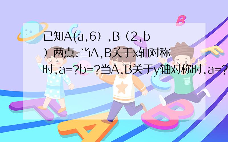 已知A(a,6）,B（2,b）两点.当A,B关于x轴对称时,a=?b=?当A,B关于y轴对称时,a=?b=?当A,B关于原点轴对称时,a=?b=?