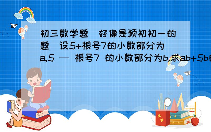 初三数学题（好像是预初初一的题）设5+根号7的小数部分为a,5 — 根号7 的小数部分为b,求ab+5b的值（过程）