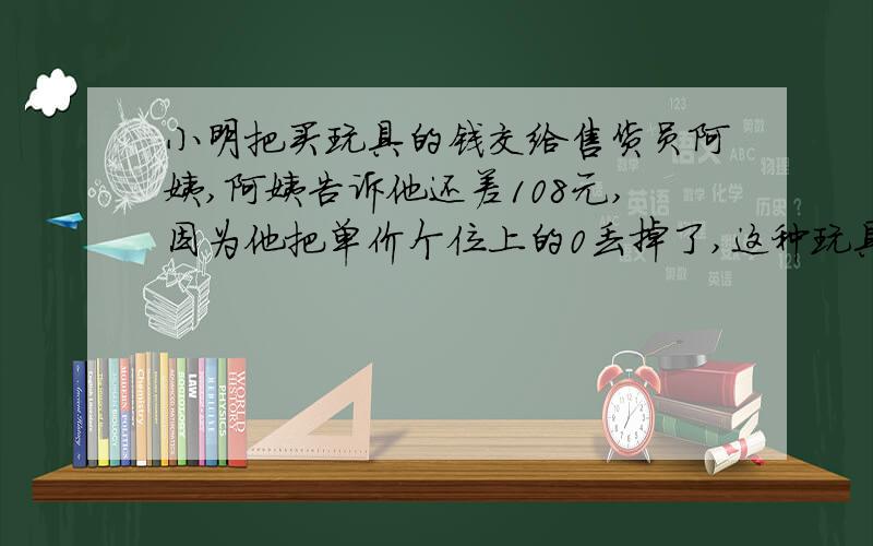 小明把买玩具的钱交给售货员阿姨,阿姨告诉他还差108元,因为他把单价个位上的0丢掉了,这种玩具是多少元