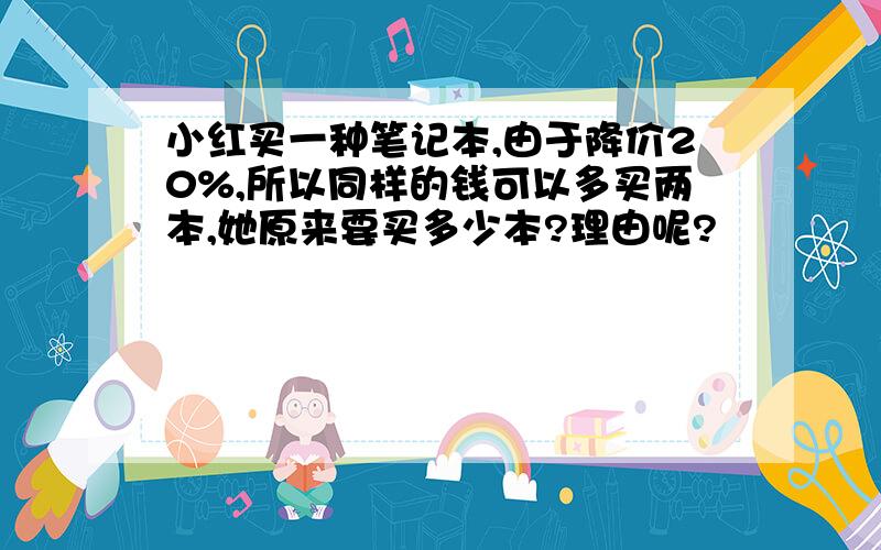 小红买一种笔记本,由于降价20%,所以同样的钱可以多买两本,她原来要买多少本?理由呢?