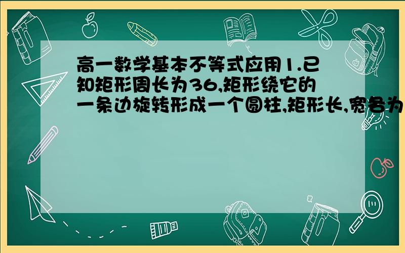 高一数学基本不等式应用1.已知矩形周长为36,矩形绕它的一条边旋转形成一个圆柱,矩形长,宽各为多少时,旋转形成的圆柱的侧面积最大2.某单位建造一间背面靠墙的小房,地面面积为12m^2,房屋