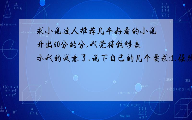 求小说达人推荐几本好看的小说开出50分的分,我觉得能够表示我的诚意了,说下自己的几个要求：1.强烈反对粘贴复制的复制党2.不看YY小说,番茄,三少的书的就别来了,实在受不了小白文.3.类型