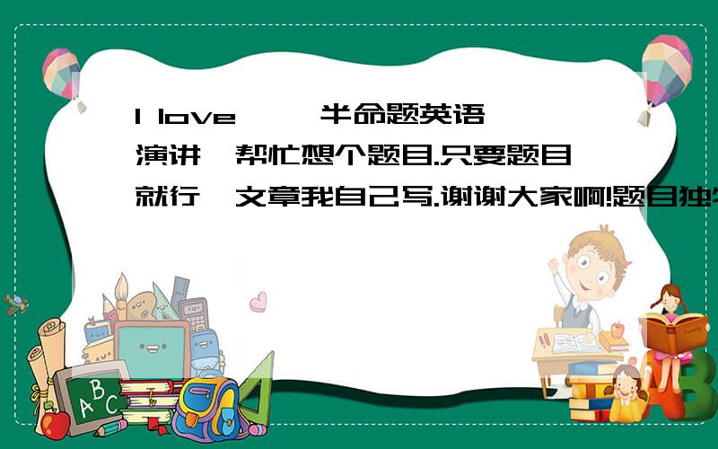 l love…… 半命题英语演讲,帮忙想个题目.只要题目就行,文章我自己写.谢谢大家啊!题目独特一点就行