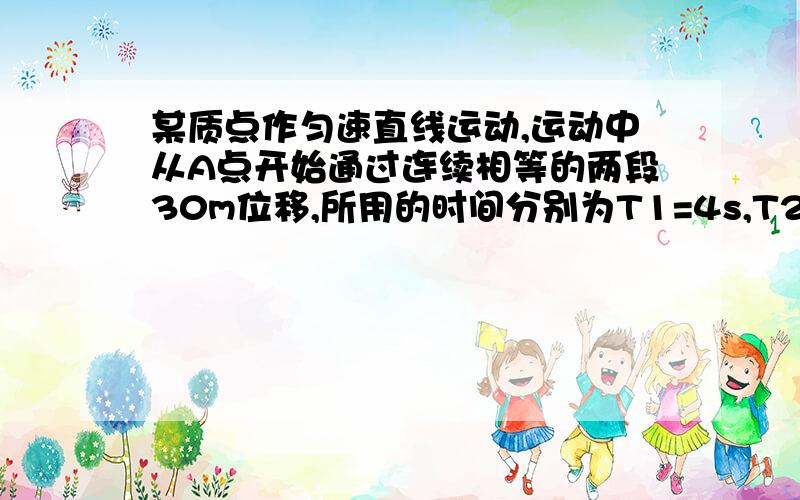 某质点作匀速直线运动,运动中从A点开始通过连续相等的两段30m位移,所用的时间分别为T1=4s,T2=2s.求次质点在A点时的速度和加速度的大小.回答完关注我.我还有3题..全答的 +50分