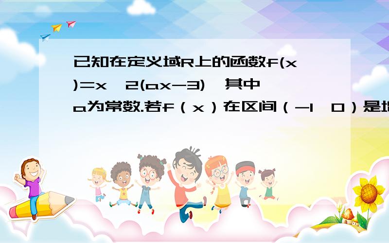 已知在定义域R上的函数f(x)=x^2(ax-3),其中a为常数.若f（x）在区间（-1,0）是增函数,求a的取值范围.