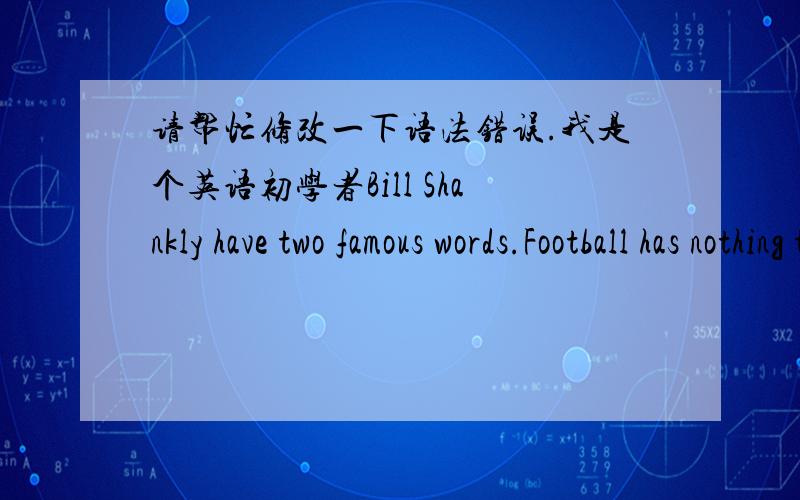 请帮忙修改一下语法错误.我是个英语初学者Bill Shankly have two famous words.Football has nothing to do with life but is above life.And there are two great teams in England:Liverpool and Liverpool reserves.Have a species of persons is