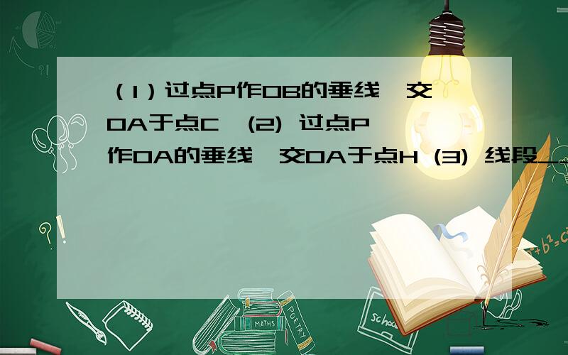 （1）过点P作OB的垂线,交OA于点C  (2) 过点P作OA的垂线,交OA于点H (3) 线段_____的长度是点P到直线OA的距离     线段_____的长度是点O到直线PH的距离(4) 线段PC、PH、OC这三条线段大小关系是___________