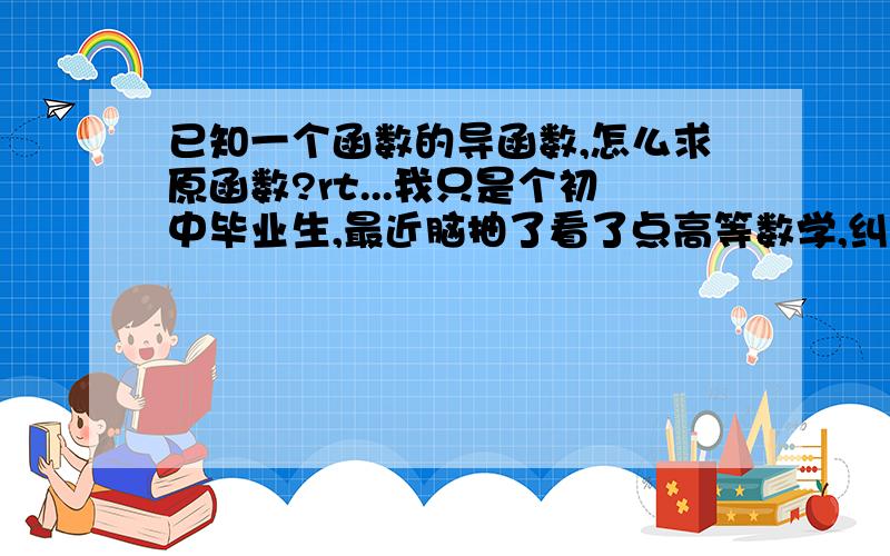 已知一个函数的导函数,怎么求原函数?rt...我只是个初中毕业生,最近脑抽了看了点高等数学,纠结着会了求导的方法,但是还是不知道怎么把导函数给搞回去,我知道一个如果一个导函数的原函