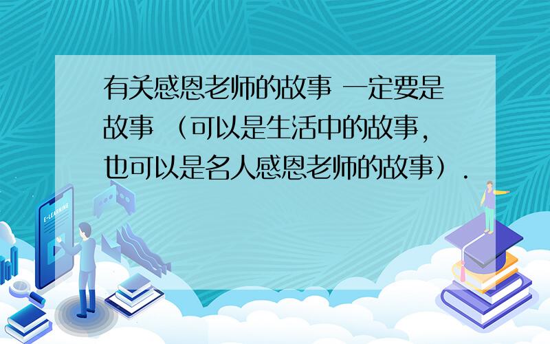 有关感恩老师的故事 一定要是故事 （可以是生活中的故事,也可以是名人感恩老师的故事）.