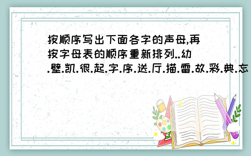 按顺序写出下面各字的声母,再按字母表的顺序重新排列..幼.壁.凯.很.起.字.序.送.厅.描.雷.故.彩.典.忘 声母：排列后的声母：