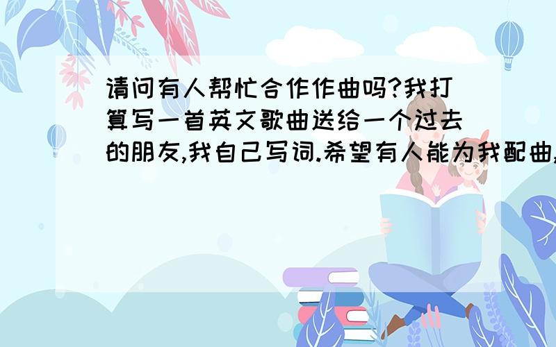 请问有人帮忙合作作曲吗?我打算写一首英文歌曲送给一个过去的朋友,我自己写词.希望有人能为我配曲,是那种舒缓忧伤的调子.能帮我的可以听一下enya的莎莉花园和may it be 要跟这种风格比较