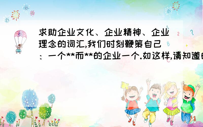 求助企业文化、企业精神、企业理念的词汇,我们时刻鞭策自己：一个**而**的企业一个.如这样,请知道的人帮忙提供二个词.我自己想到以下这些,但感觉还不是很精炼.一个精细而勇进的企业一