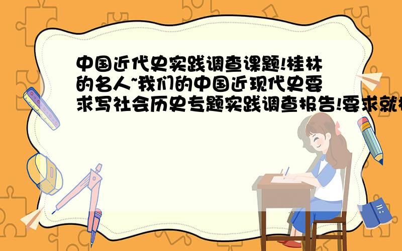 中国近代史实践调查课题!桂林的名人~我们的中国近现代史要求写社会历史专题实践调查报告!要求就桂林地区的近代历史主题进行考察,有谁知道桂林有哪些名人?有什么故事?必须是在桂林有