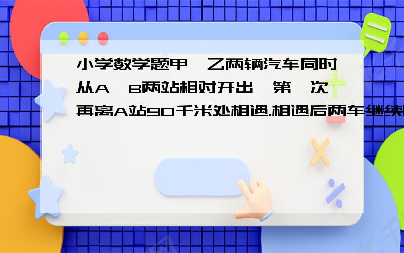 小学数学题甲,乙两辆汽车同时从A,B两站相对开出,第一次再离A站90千米处相遇.相遇后两车继续以原速前进到达目的地后又立刻返回,第二次相遇在离A站50米处.求A,B两站之间的路程.